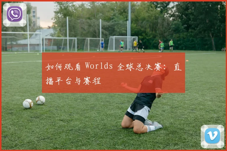如何观看 Worlds 全球总决赛：直播平台与赛程