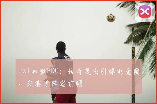 Uzi加盟EDG：传奇复出引爆电竞圈，新赛季阵容前瞻