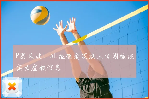 P图风波！AL经理爱笑换人传闻被证实为虚假信息