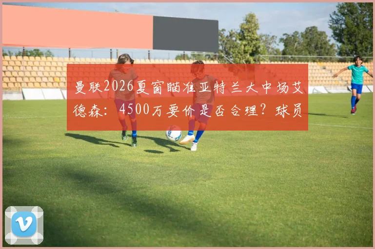 曼联2026夏窗瞄准亚特兰大中场艾德森：4500万要价是否合理？球员技术特点与数据深度解析
