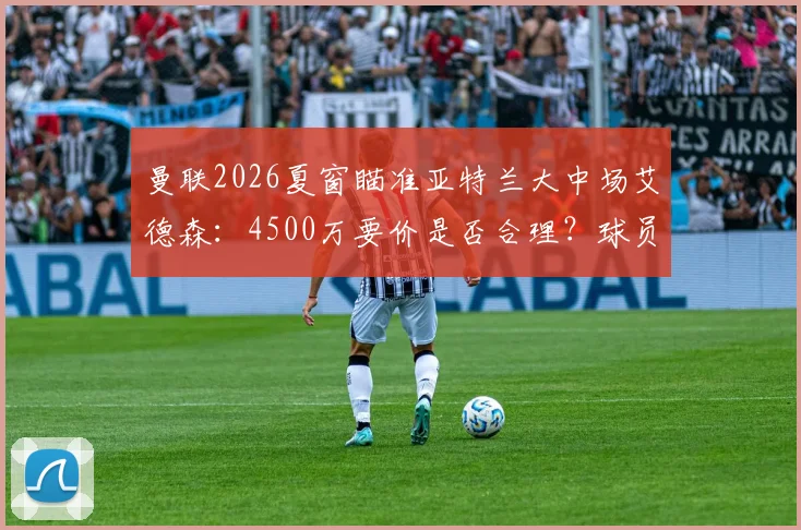曼联2026夏窗瞄准亚特兰大中场艾德森：4500万要价是否合理？球员技术特点与数据深度解析