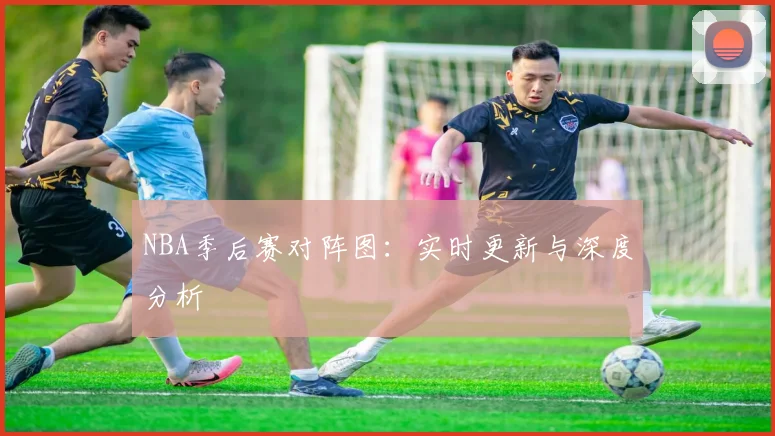 NBA季后赛对阵图：实时更新与深度分析