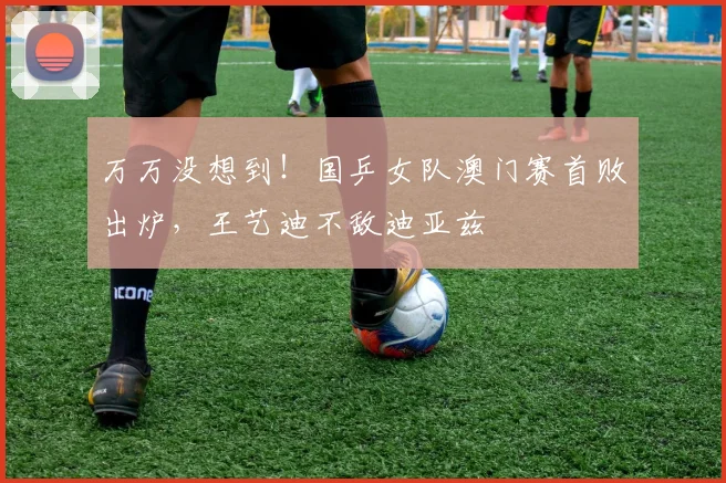 万万没想到！国乒女队澳门赛首败出炉，王艺迪不敌迪亚兹