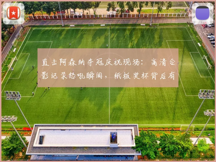 直击阿森纳夺冠庆祝现场：高清合影记录怒吼瞬间，纸板奖杯背后有何深意？