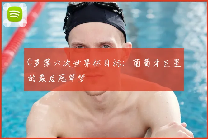 C罗第六次世界杯目标：葡萄牙巨星的最后冠军梦