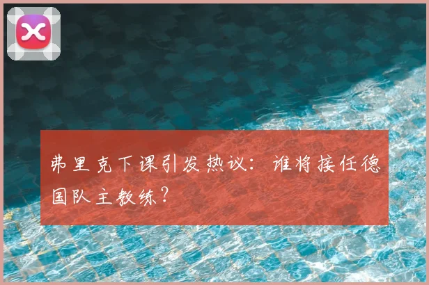 弗里克下课引发热议：谁将接任德国队主教练？