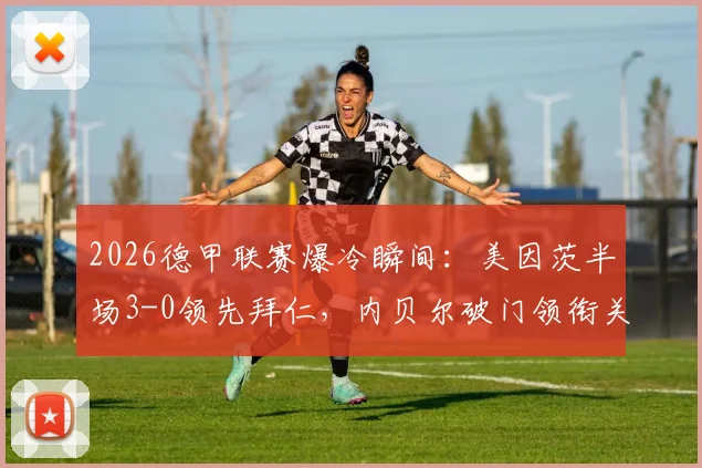 2026德甲联赛爆冷瞬间：美因茨半场3-0领先拜仁，内贝尔破门领衔关键进球，复盘比赛上半场完整战况