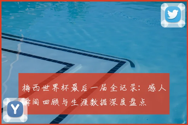 梅西世界杯最后一届全记录：感人瞬间回顾与生涯数据深度盘点