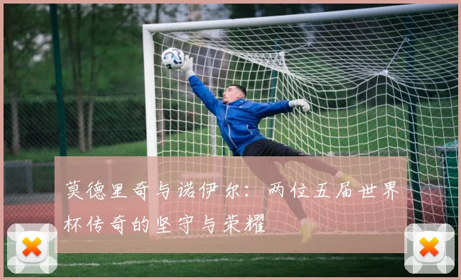 莫德里奇与诺伊尔：两位五届世界杯传奇的坚守与荣耀