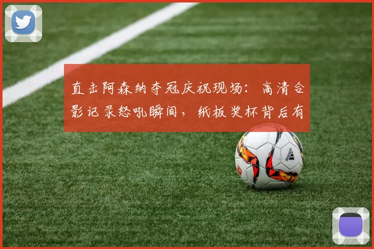 直击阿森纳夺冠庆祝现场：高清合影记录怒吼瞬间，纸板奖杯背后有何深意？