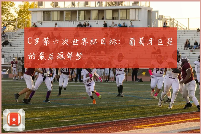 C罗第六次世界杯目标：葡萄牙巨星的最后冠军梦