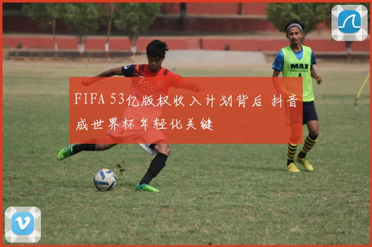 FIFA 53亿版权收入计划背后 抖音成世界杯年轻化关键