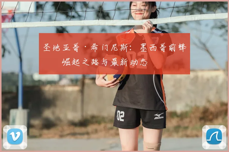 圣地亚哥·希门尼斯：墨西哥前锋的崛起之路与最新动态