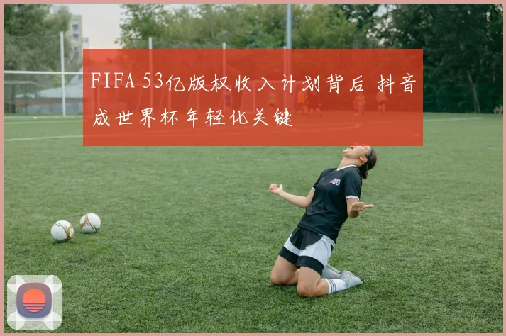 FIFA 53亿版权收入计划背后 抖音成世界杯年轻化关键