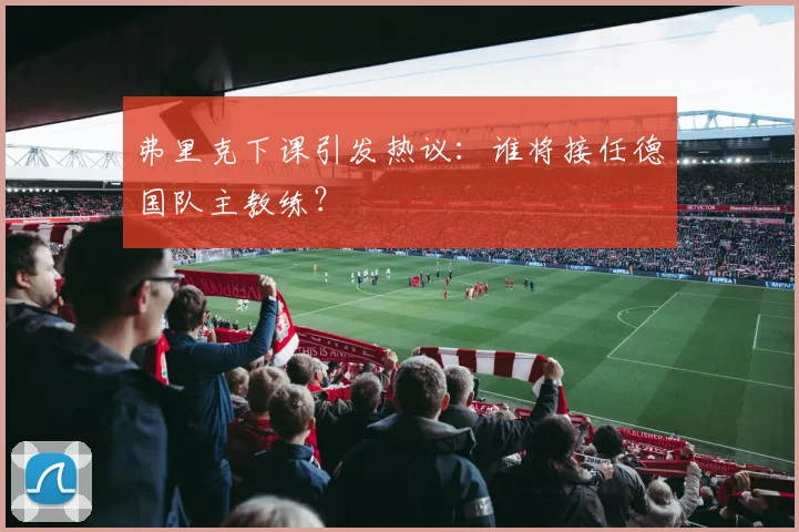弗里克下课引发热议：谁将接任德国队主教练？