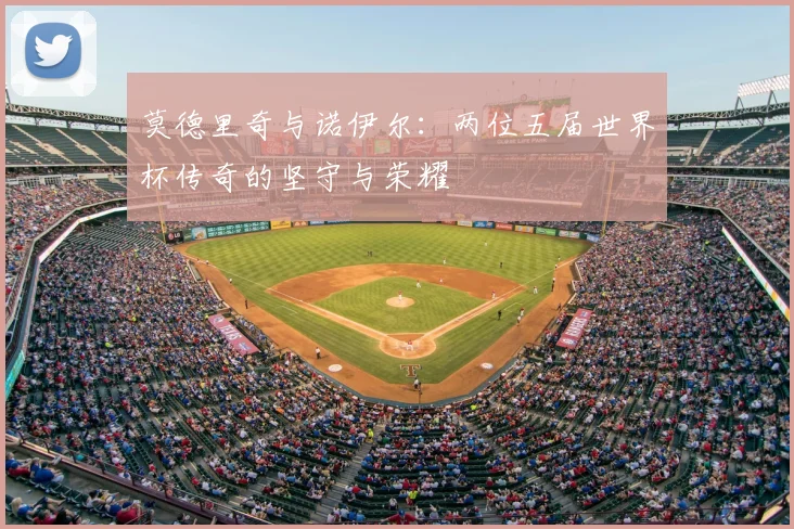 莫德里奇与诺伊尔：两位五届世界杯传奇的坚守与荣耀