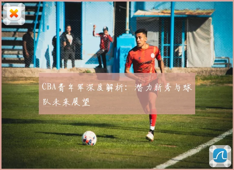 CBA青年军深度解析：潜力新秀与球队未来展望