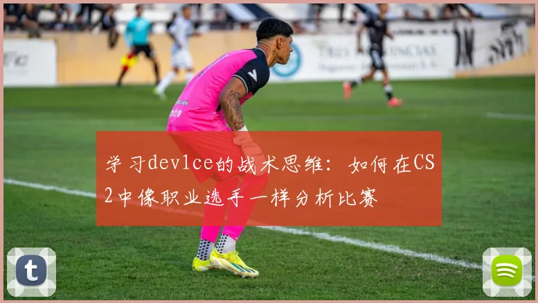 学习dev1ce的战术思维：如何在CS2中像职业选手一样分析比赛