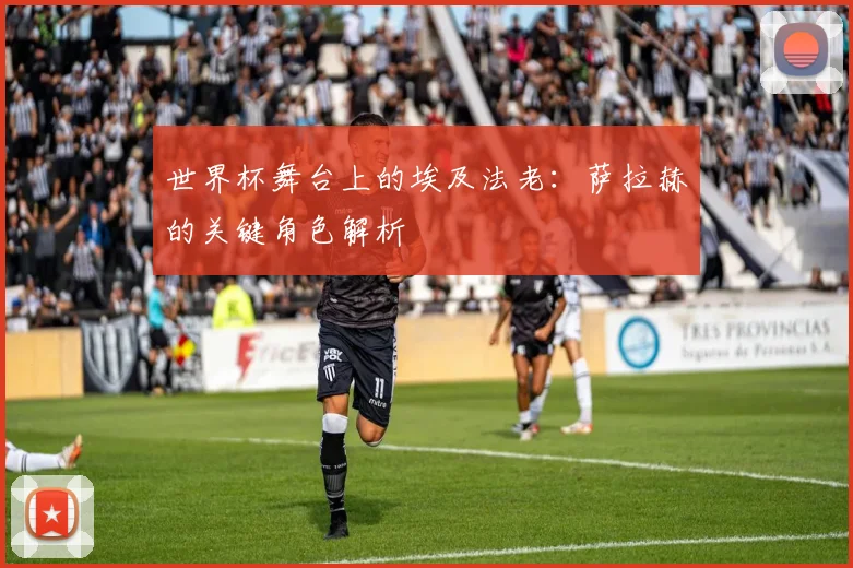 世界杯舞台上的埃及法老：萨拉赫的关键角色解析