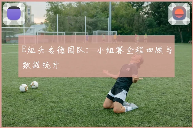 E组头名德国队：小组赛全程回顾与数据统计