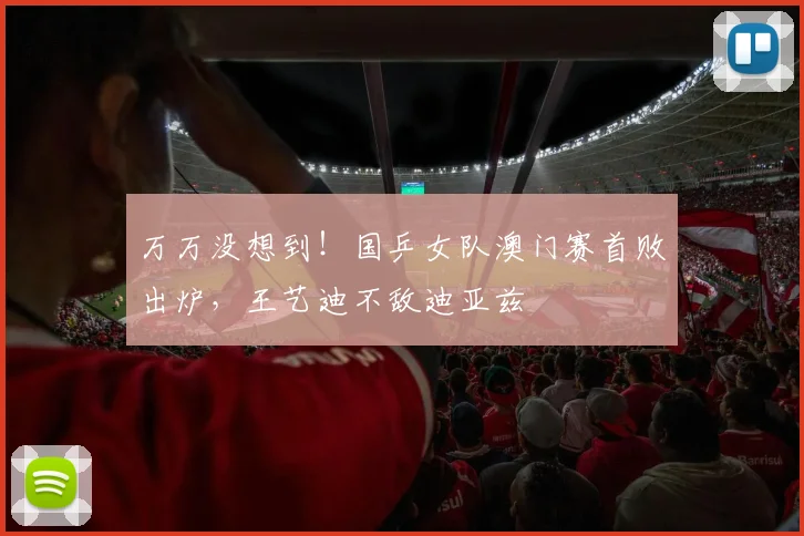 万万没想到！国乒女队澳门赛首败出炉，王艺迪不敌迪亚兹