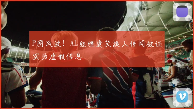 P图风波！AL经理爱笑换人传闻被证实为虚假信息