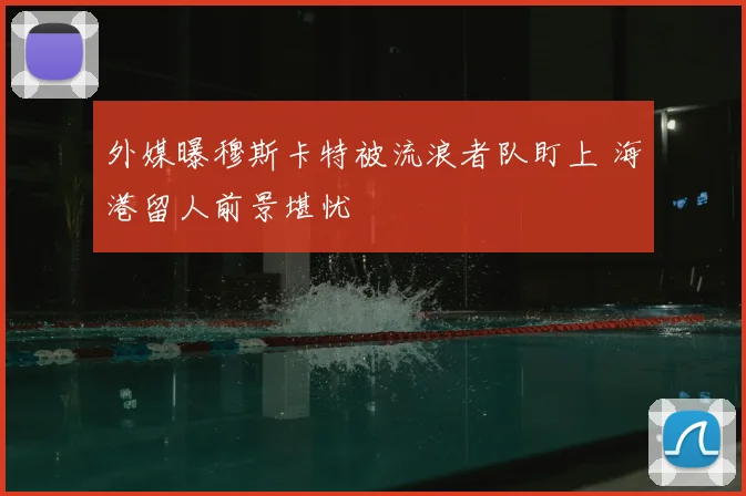 外媒曝穆斯卡特被流浪者队盯上 海港留人前景堪忧